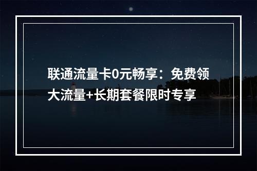 联通流量卡0元畅享：免费领大流量+长期套餐限时专享