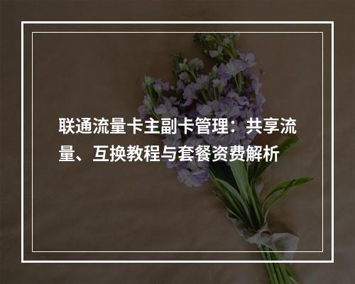 联通流量卡主副卡管理：共享流量、互换教程与套餐资费解析
