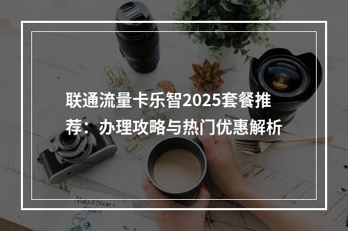 联通流量卡乐智2025套餐推荐：办理攻略与热门优惠解析