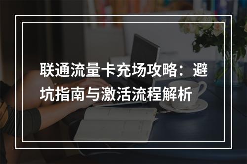 联通流量卡充场攻略：避坑指南与激活流程解析