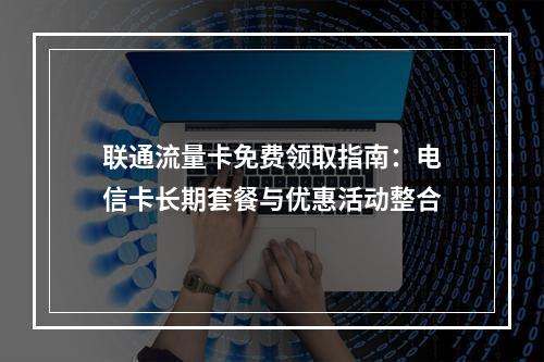 联通流量卡免费领取指南：电信卡长期套餐与优惠活动整合