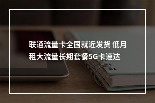 联通流量卡全国就近发货 低月租大流量长期套餐5G卡速达