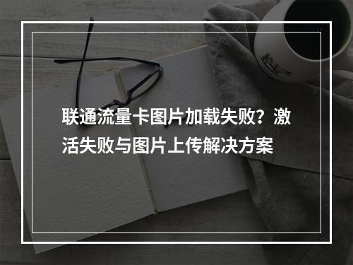 联通流量卡图片加载失败？激活失败与图片上传解决方案