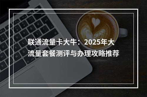 联通流量卡大牛：2025年大流量套餐测评与办理攻略推荐
