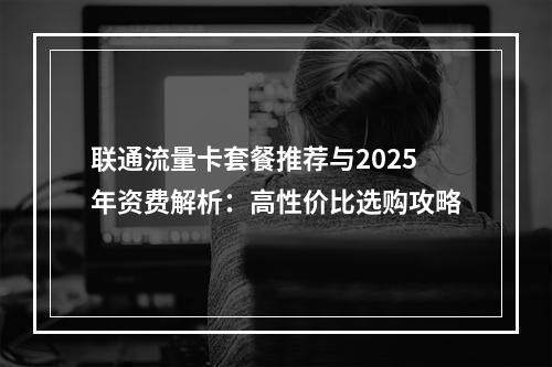联通流量卡套餐推荐与2025年资费解析：高性价比选购攻略