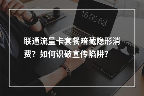 联通流量卡套餐暗藏隐形消费？如何识破宣传陷阱？