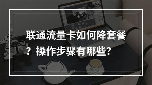 联通流量卡如何降套餐？操作步骤有哪些？