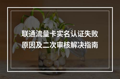 联通流量卡实名认证失败原因及二次审核解决指南