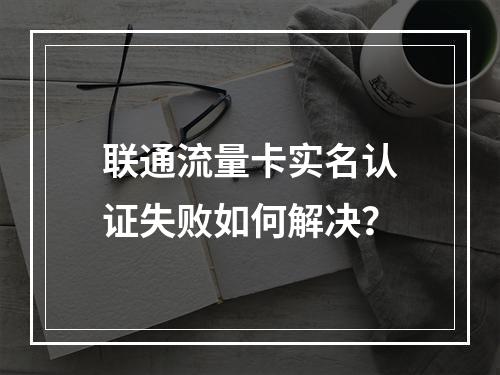 联通流量卡实名认证失败如何解决？