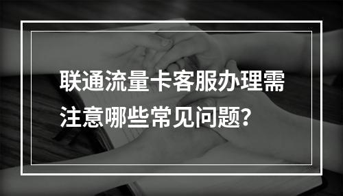 联通流量卡客服办理需注意哪些常见问题？