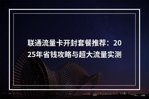联通流量卡开封套餐推荐：2025年省钱攻略与超大流量实测