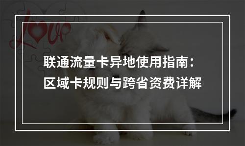 联通流量卡异地使用指南：区域卡规则与跨省资费详解