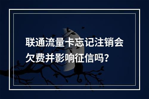 联通流量卡忘记注销会欠费并影响征信吗？