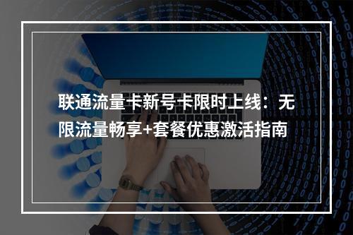 联通流量卡新号卡限时上线：无限流量畅享+套餐优惠激活指南