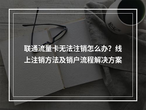 联通流量卡无法注销怎么办？线上注销方法及销户流程解决方案