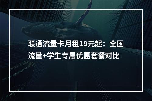 联通流量卡月租19元起：全国流量+学生专属优惠套餐对比