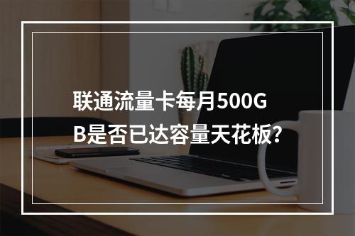 联通流量卡每月500GB是否已达容量天花板？