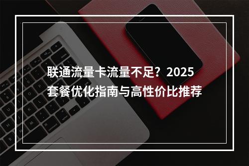 联通流量卡流量不足？2025套餐优化指南与高性价比推荐