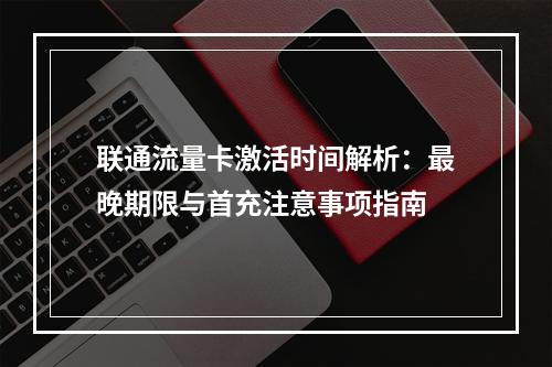 联通流量卡激活时间解析：最晚期限与首充注意事项指南