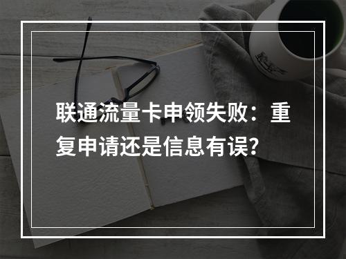 联通流量卡申领失败：重复申请还是信息有误？