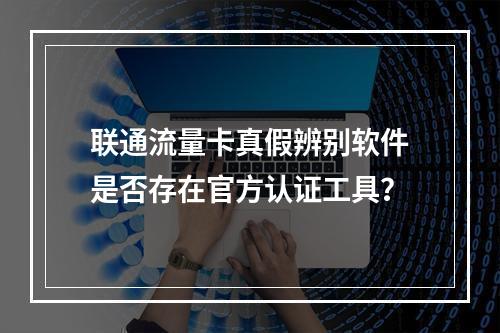 联通流量卡真假辨别软件是否存在官方认证工具？