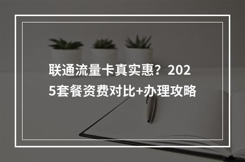 联通流量卡真实惠？2025套餐资费对比+办理攻略