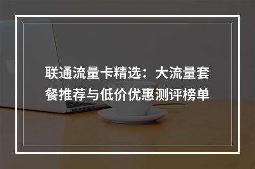 联通流量卡精选：大流量套餐推荐与低价优惠测评榜单