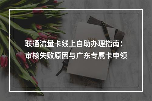 联通流量卡线上自助办理指南：审核失败原因与广东专属卡申领