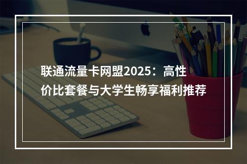 联通流量卡网盟2025：高性价比套餐与大学生畅享福利推荐
