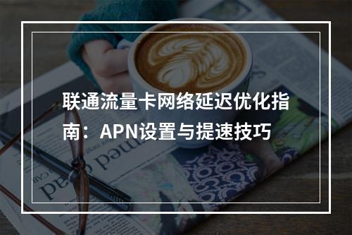 联通流量卡网络延迟优化指南：APN设置与提速技巧