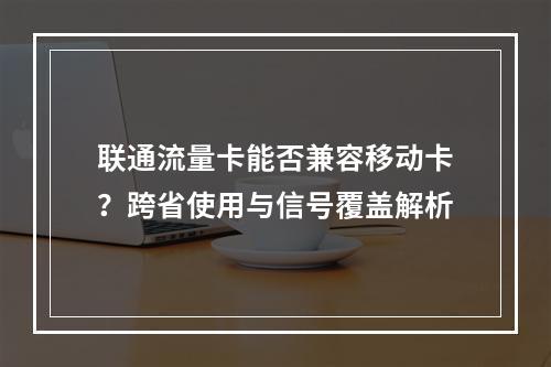 联通流量卡能否兼容移动卡？跨省使用与信号覆盖解析