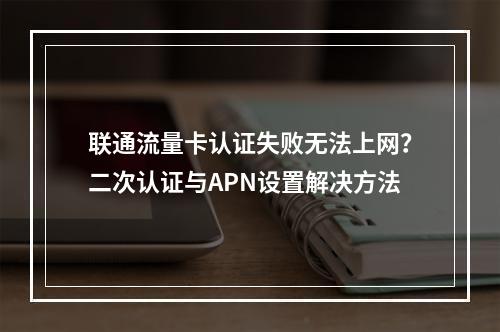 联通流量卡认证失败无法上网？二次认证与APN设置解决方法