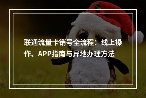 联通流量卡销号全流程：线上操作、APP指南与异地办理方法