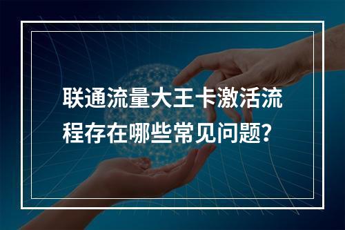 联通流量大王卡激活流程存在哪些常见问题？