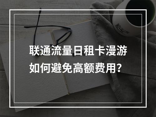 联通流量日租卡漫游如何避免高额费用？