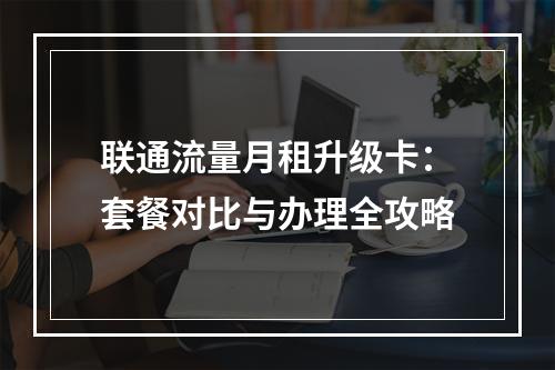 联通流量月租升级卡：套餐对比与办理全攻略