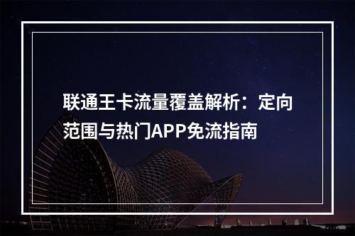 联通王卡流量覆盖解析：定向范围与热门APP免流指南