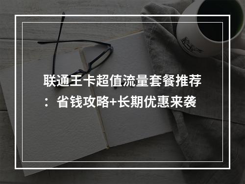 联通王卡超值流量套餐推荐：省钱攻略+长期优惠来袭