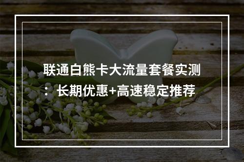 联通白熊卡大流量套餐实测：长期优惠+高速稳定推荐
