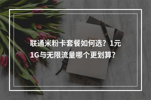 联通米粉卡套餐如何选？1元1G与无限流量哪个更划算？