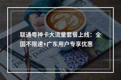 联通粤神卡大流量套餐上线：全国不限速+广东用户专享优惠