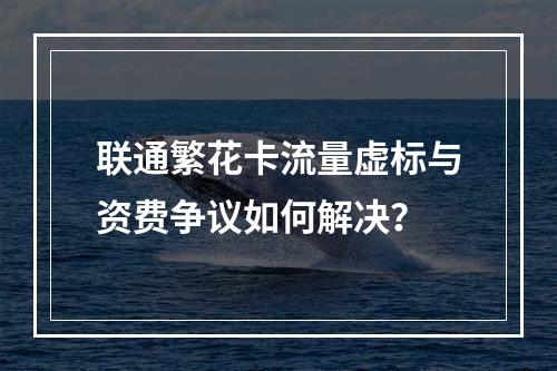 联通繁花卡流量虚标与资费争议如何解决？