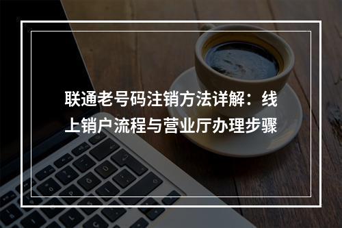 联通老号码注销方法详解：线上销户流程与营业厅办理步骤