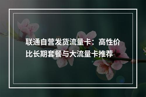 联通自营发货流量卡：高性价比长期套餐与大流量卡推荐
