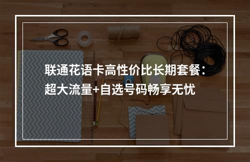 联通花语卡高性价比长期套餐：超大流量+自选号码畅享无忧