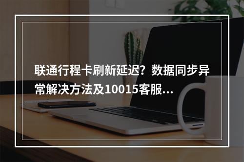 联通行程卡刷新延迟？数据同步异常解决方法及10015客服指南