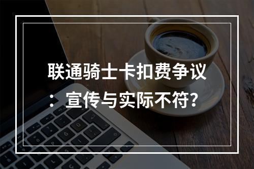 联通骑士卡扣费争议：宣传与实际不符？