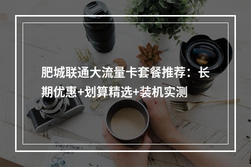 肥城联通大流量卡套餐推荐：长期优惠+划算精选+装机实测