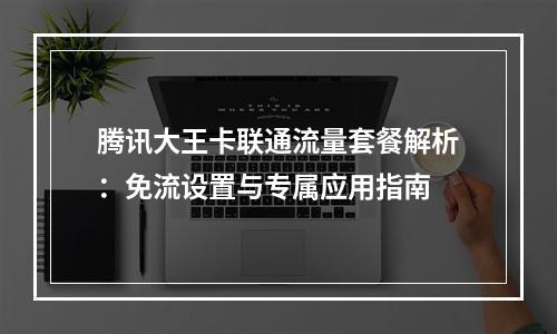 腾讯大王卡联通流量套餐解析：免流设置与专属应用指南
