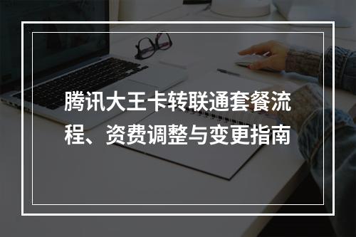 腾讯大王卡转联通套餐流程、资费调整与变更指南